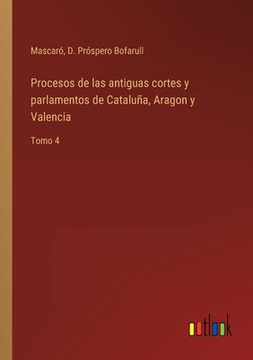 Procesos de las antiguas cortes y parlamentos de Cataluña, Aragon y Valencia: Tomo 4