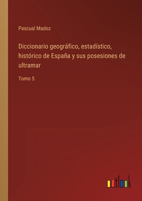 Diccionario geográfico, estadístico, histórico de España y sus posesiones de ultramar: Tomo 5