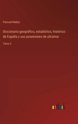 Diccionario geográfico, estadístico, histórico de España y sus posesiones de ultramar: Tomo 5