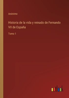 Historia de la vida y reinado de Fernando VII de España: Tomo 1