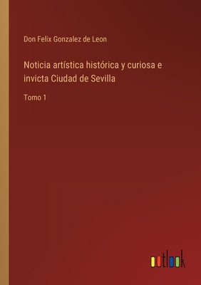 Noticia artística histórica y curiosa e invicta Ciudad de Sevilla: Tomo 1