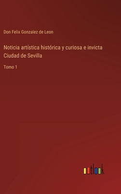 Noticia artística histórica y curiosa e invicta Ciudad de Sevilla: Tomo 1