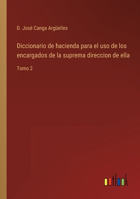 Diccionario de hacienda para el uso de los encargados de la suprema direccion de ella: Tomo 2