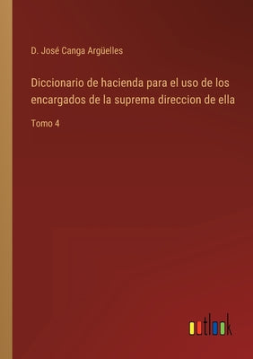 Diccionario de hacienda para el uso de los encargados de la suprema direccion de ella: Tomo 4