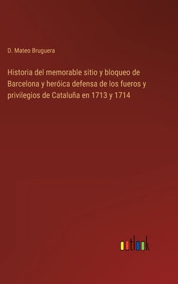 Historia del memorable sitio y bloqueo de Barcelona y heróica defensa de los fueros y privilegios de Cataluña en 1713 y 1714