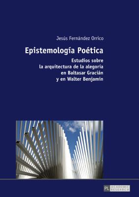 Epistemología Poética: Estudios sobre la arquitectura de la alegoría en Baltasar Gracián y en Walter Benjamin