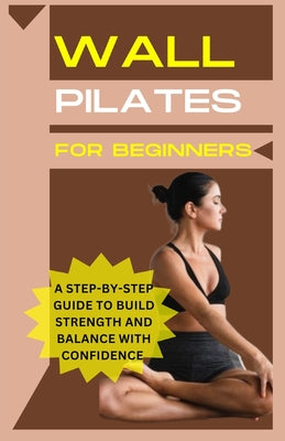 Wall Pilates For Beginners: A step-by-step guide to Build strength and balance with confidence