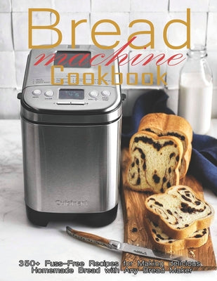 Bread Machine Cookbook: 350+ Fuss-Free Recipes Recipes for Making delicious Homemade Bread with Any Bread Maker