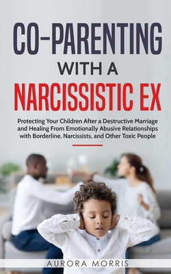 Co-Parenting with a Narcissistic Ex: Protecting Your Children After a Destructive Marriage and Healing From Emotionally Abusive Relationships with Bor