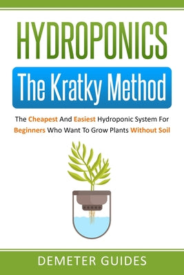 Hydroponics: The Kratky Method: The Cheapest And Easiest Hydroponic System For Beginners Who Want To Grow Plants Without Soil