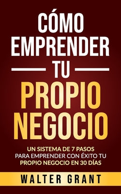 Cómo Emprender Tu Propio Negocio: Un Sistema De 7 Pasos Para Emprender Con Éxito Tu Propio Negocio En 30 Días