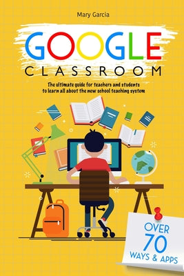 Google Classroom: The Ultimate Guide for Teachers and Students with Over 70+ Ways and 60 Apps to Learn all About the New School Teaching