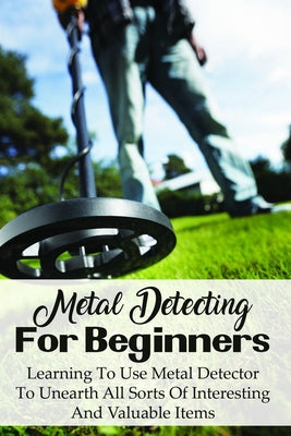 Metal Detecting For Beginners: Learning To Use Metal Detector To Unearth All Sorts Of Interesting And Valuable Items: How To Find Treasure