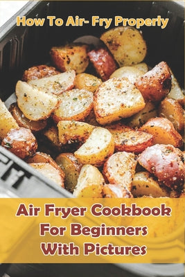 How to Air- Fry Properly: Air Fryer Cookbook for Beginners with Pictures: Cooks Essential Air Fryer Cookbook