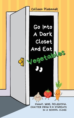 Go Into A Dark Closet And Eat Vegetables: Funny, wise, delightful chatter from K-6 students in a school clinic