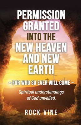 Permission Granted into the New Heaven and New Earth: For Who So Ever Will Come, Spiritual Understandings of God Unveiled.